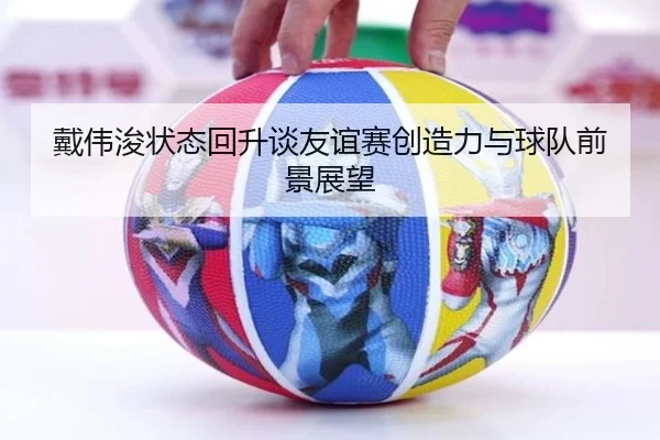 戴伟浚状态回升谈友谊赛创造力与球队前景展望